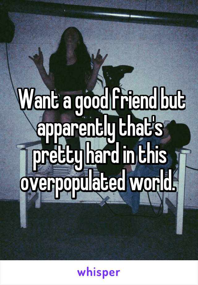  Want a good friend but apparently that's pretty hard in this overpopulated world. 