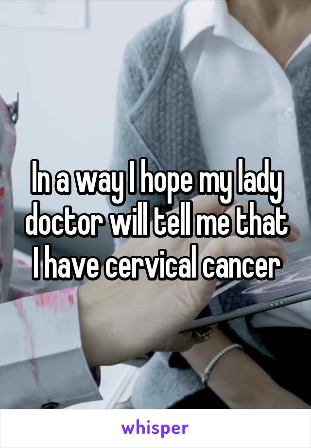 In a way I hope my lady doctor will tell me that I have cervical cancer