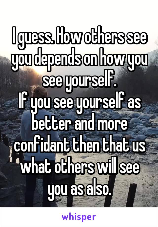 I guess. How others see you depends on how you see yourself.
If you see yourself as better and more confidant then that us what others will see you as also.