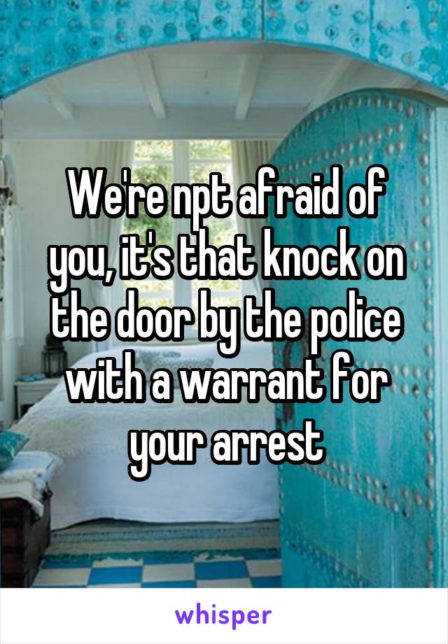 We're npt afraid of you, it's that knock on the door by the police with a warrant for your arrest