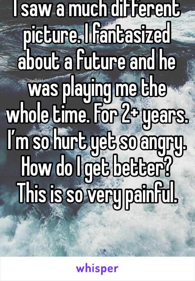 I saw a much different picture. I fantasized about a future and he was playing me the whole time. For 2+ years. I’m so hurt yet so angry. How do I get better? This is so very painful. 