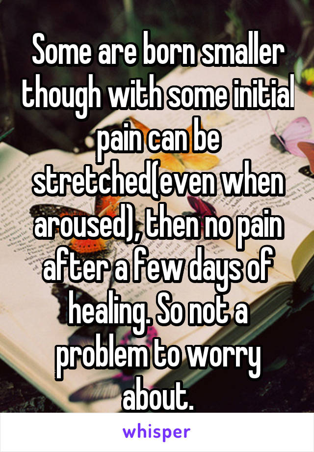 Some are born smaller though with some initial pain can be stretched(even when aroused), then no pain after a few days of healing. So not a problem to worry about.