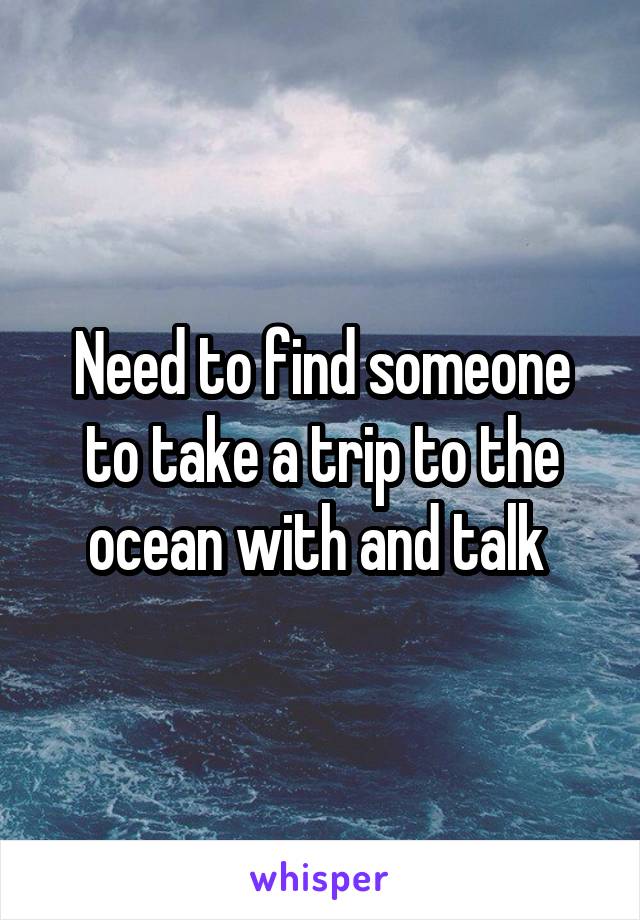 Need to find someone to take a trip to the ocean with and talk 