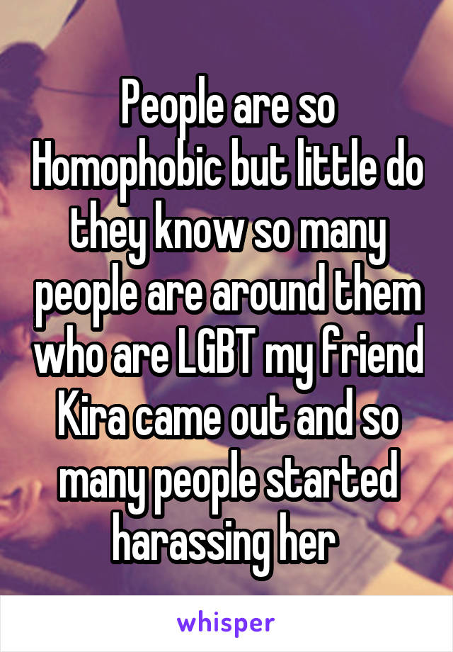 People are so Homophobic but little do they know so many people are around them who are LGBT my friend Kira came out and so many people started harassing her 