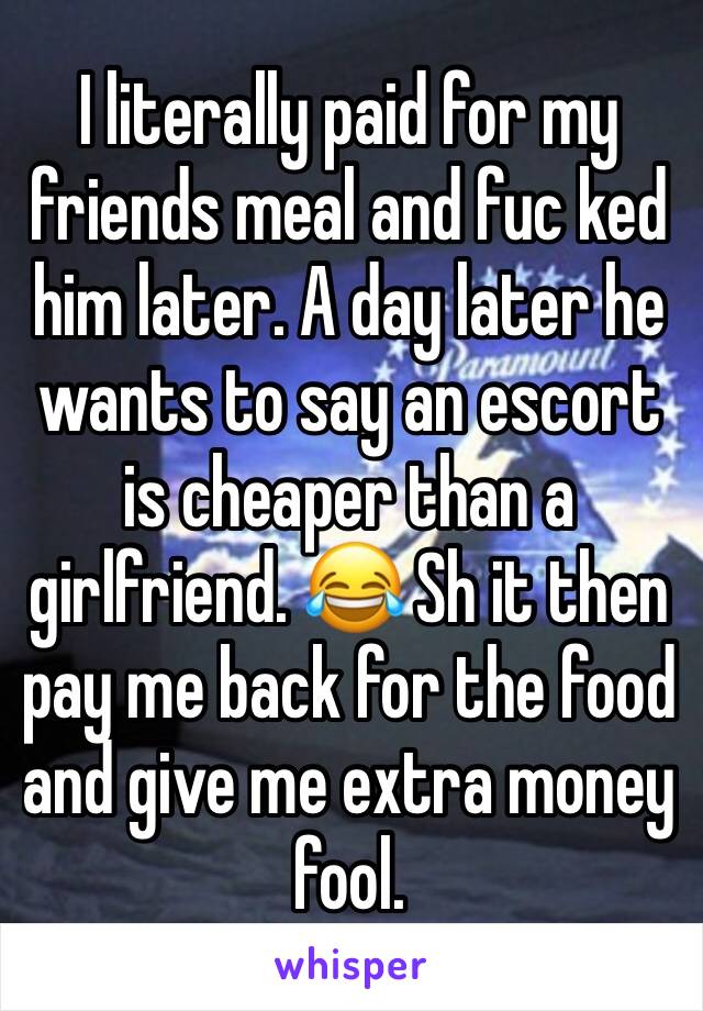 I literally paid for my friends meal and fuc ked him later. A day later he wants to say an escort is cheaper than a girlfriend. 😂 Sh it then pay me back for the food and give me extra money fool.