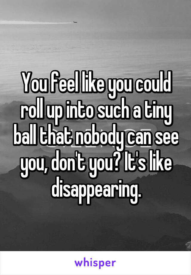 You feel like you could roll up into such a tiny ball that nobody can see you, don't you? It's like disappearing.