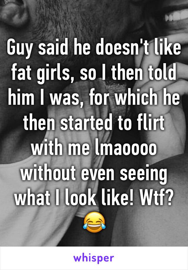 Guy said he doesn't like fat girls, so I then told him I was, for which he then started to flirt with me lmaoooo without even seeing what I look like! Wtf? 😂