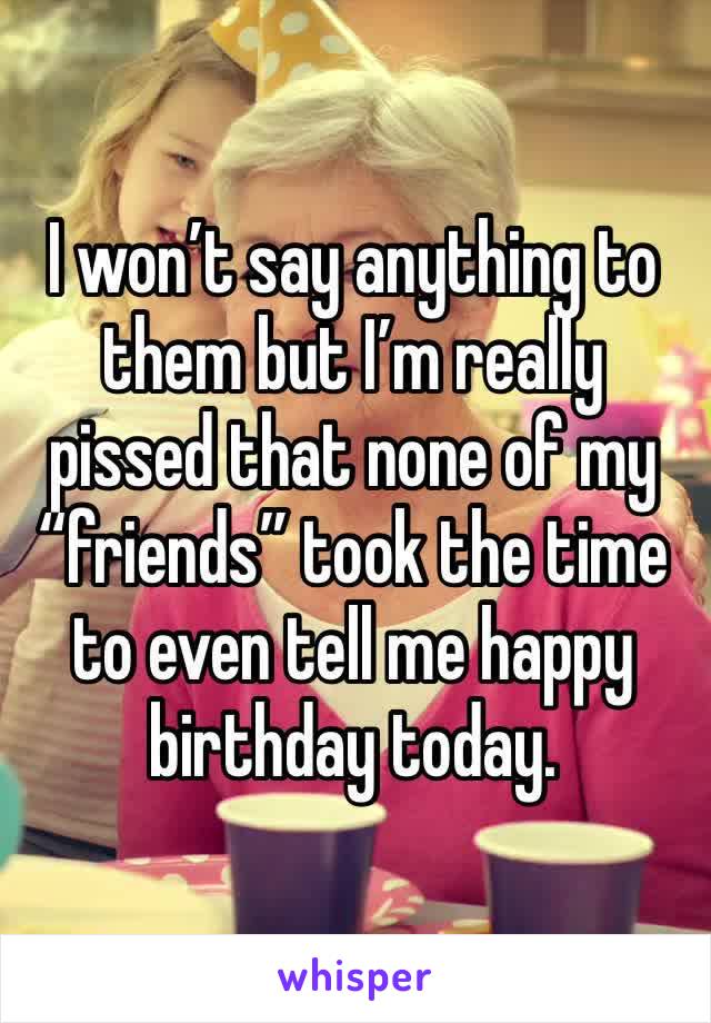 I won’t say anything to them but I’m really pissed that none of my “friends” took the time to even tell me happy birthday today. 