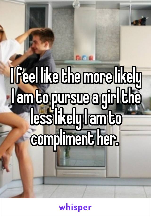 I feel like the more likely I am to pursue a girl the less likely I am to compliment her. 