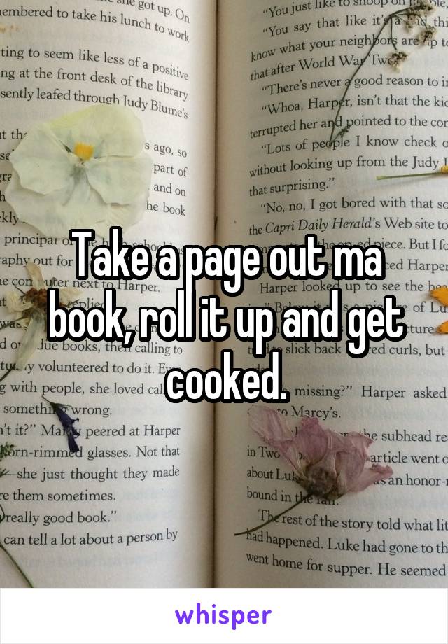Take a page out ma book, roll it up and get cooked.