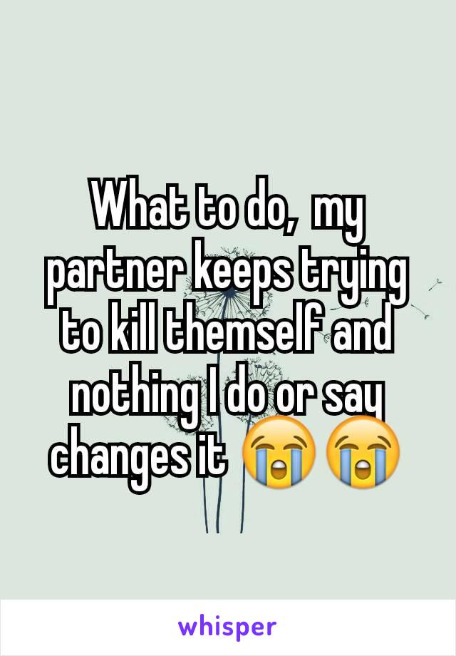 What to do,  my partner keeps trying to kill themself and nothing I do or say changes it 😭😭