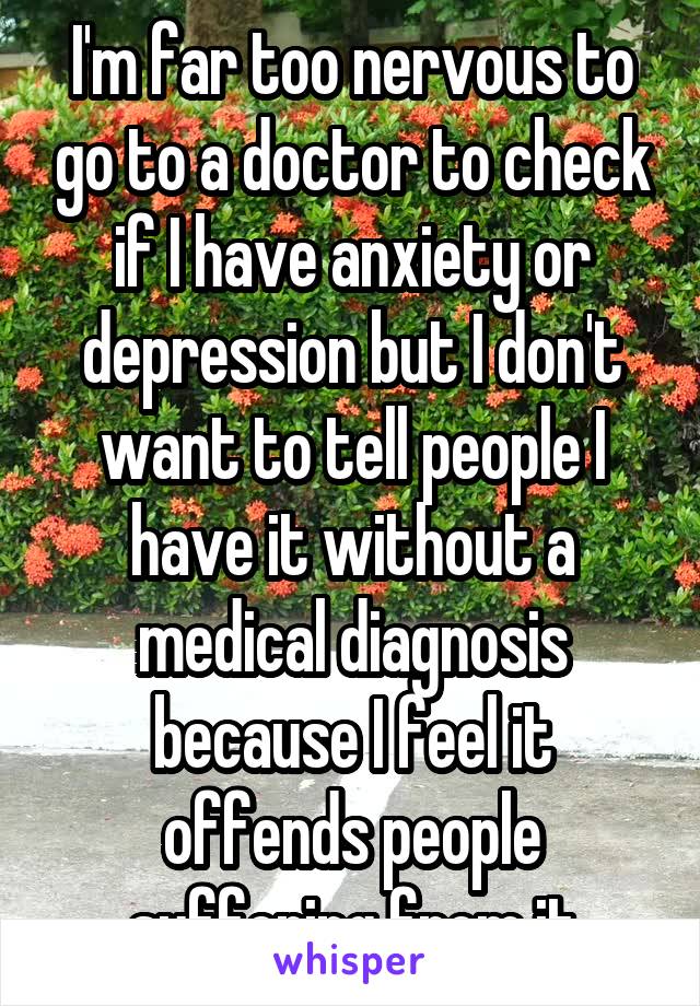 I'm far too nervous to go to a doctor to check if I have anxiety or depression but I don't want to tell people I have it without a medical diagnosis because I feel it offends people suffering from it