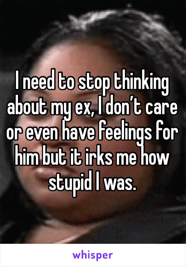 I need to stop thinking about my ex, I don’t care or even have feelings for him but it irks me how stupid I was. 