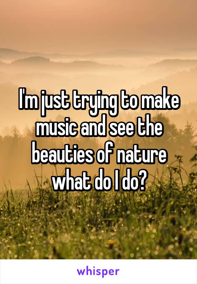 I'm just trying to make music and see the beauties of nature what do I do?