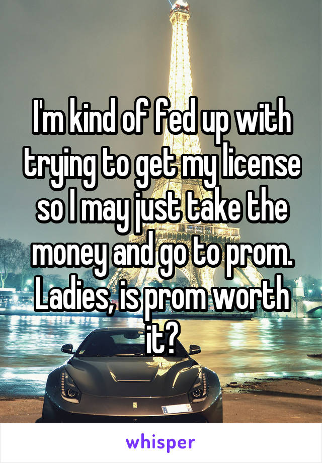 I'm kind of fed up with trying to get my license so I may just take the money and go to prom. Ladies, is prom worth it?