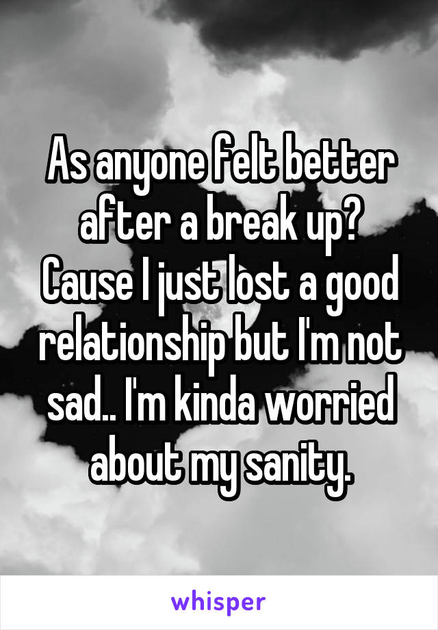 As anyone felt better after a break up?
Cause I just lost a good relationship but I'm not sad.. I'm kinda worried about my sanity.