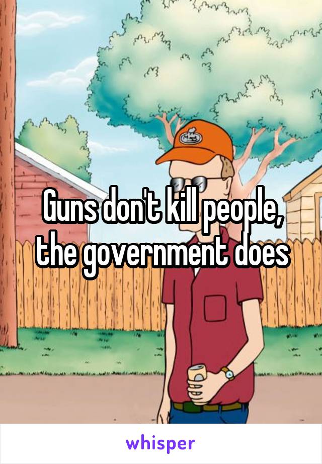 Guns don't kill people, the government does