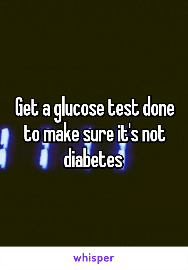 Get a glucose test done to make sure it's not diabetes 