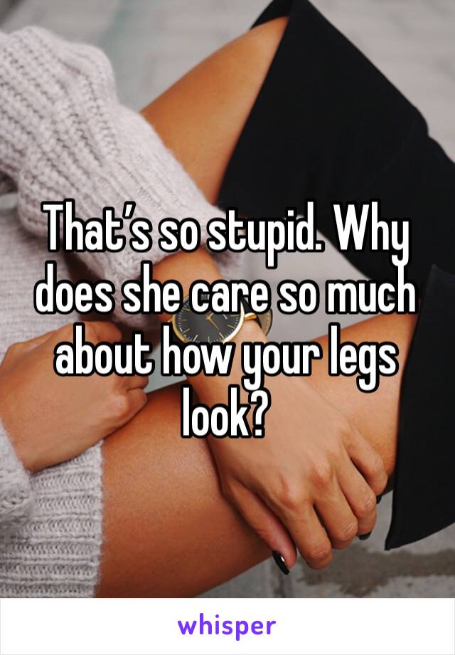 That’s so stupid. Why does she care so much about how your legs look?
