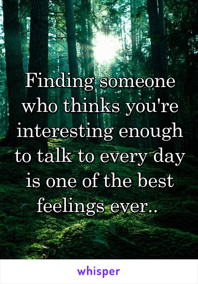 Finding someone who thinks you're interesting enough to talk to every day is one of the best feelings ever.. 