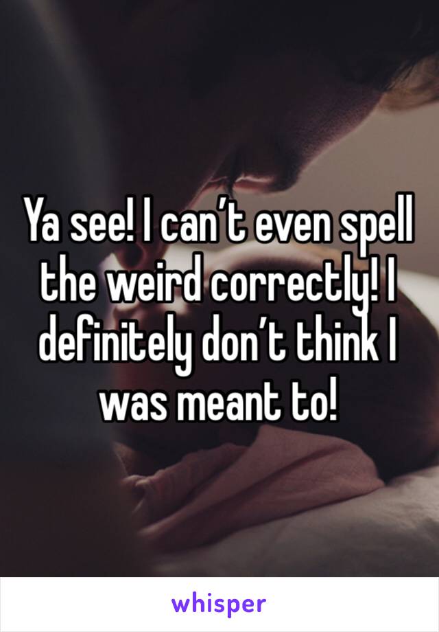 Ya see! I can’t even spell the weird correctly! I definitely don’t think I was meant to!