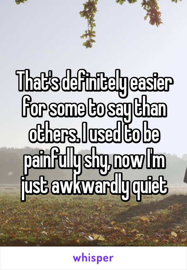 That's definitely easier for some to say than others. I used to be painfully shy, now I'm just awkwardly quiet