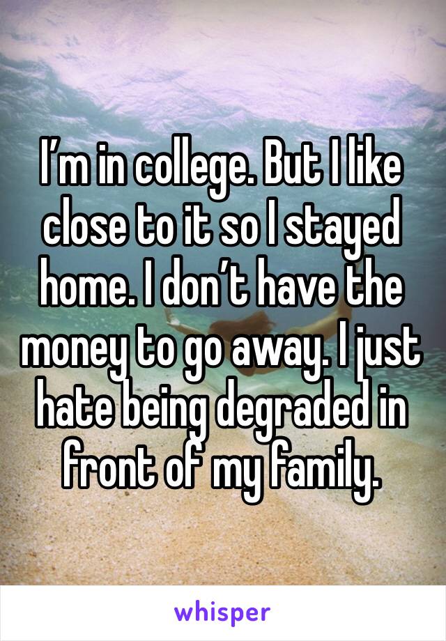 I’m in college. But I like close to it so I stayed home. I don’t have the money to go away. I just hate being degraded in front of my family. 
