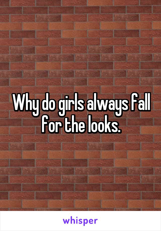 Why do girls always fall for the looks.
