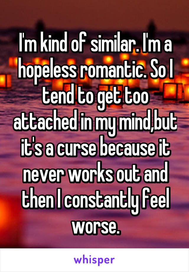 I'm kind of similar. I'm a hopeless romantic. So I tend to get too attached in my mind,but it's a curse because it never works out and then I constantly feel worse.