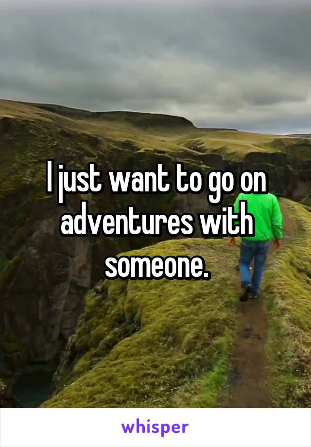 I just want to go on adventures with someone.