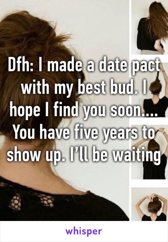 Dfh: I made a date pact with my best bud. I hope I find you soon....
You have five years to show up. I’ll be waiting 