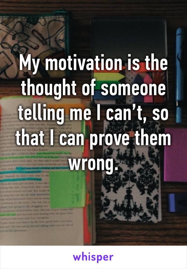 My motivation is the thought of someone telling me I can’t, so that I can prove them wrong.