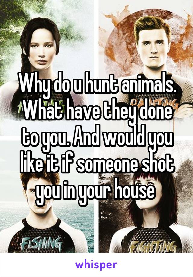 Why do u hunt animals. What have they done to you. And would you like it if someone shot you in your house 