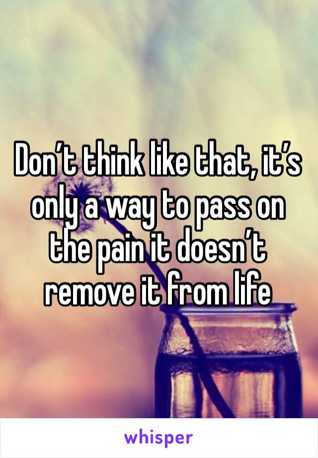 Don’t think like that, it’s only a way to pass on the pain it doesn’t remove it from life