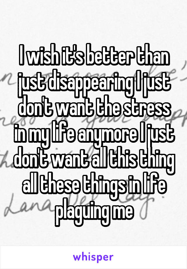 I wish it's better than just disappearing I just don't want the stress in my life anymore I just don't want all this thing all these things in life plaguing me