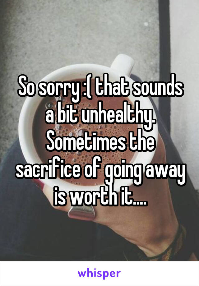 So sorry :( that sounds a bit unhealthy. Sometimes the sacrifice of going away is worth it....