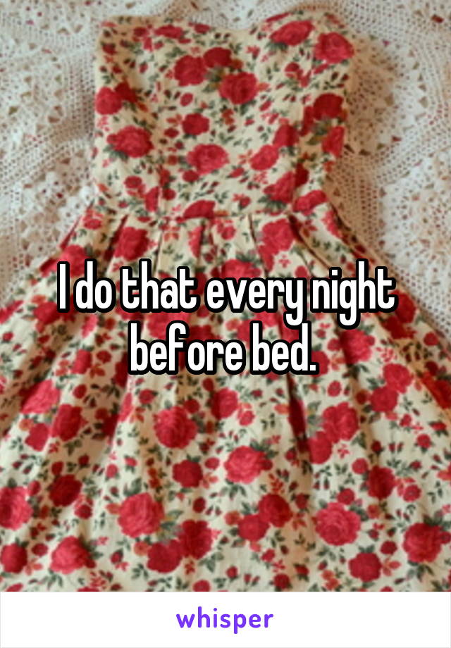 I do that every night before bed. 