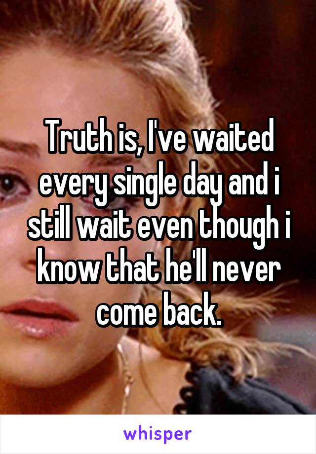 Truth is, I've waited every single day and i still wait even though i know that he'll never come back.