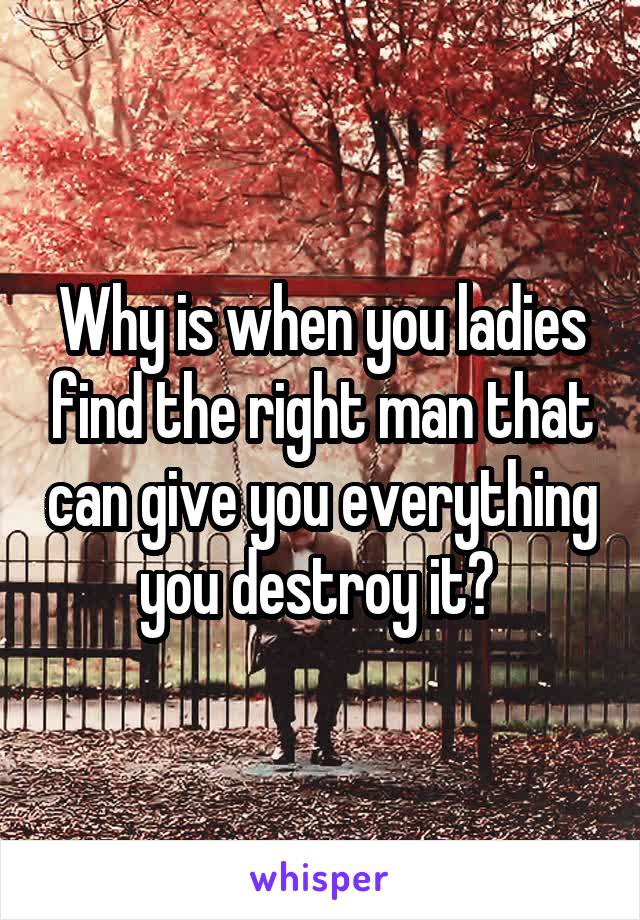 Why is when you ladies find the right man that can give you everything you destroy it? 