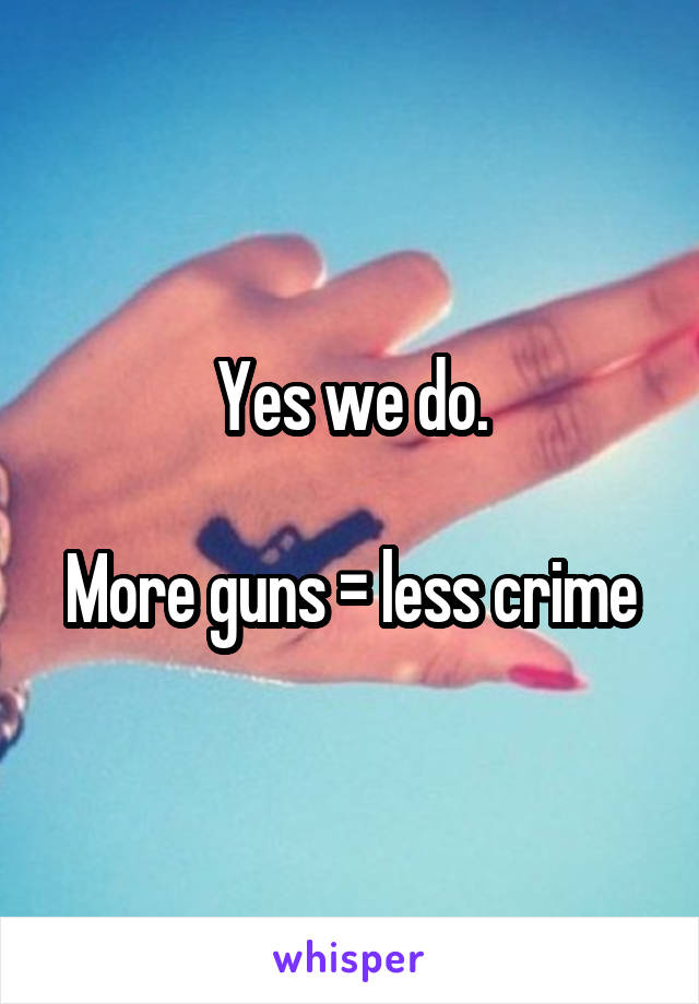 Yes we do.

More guns = less crime