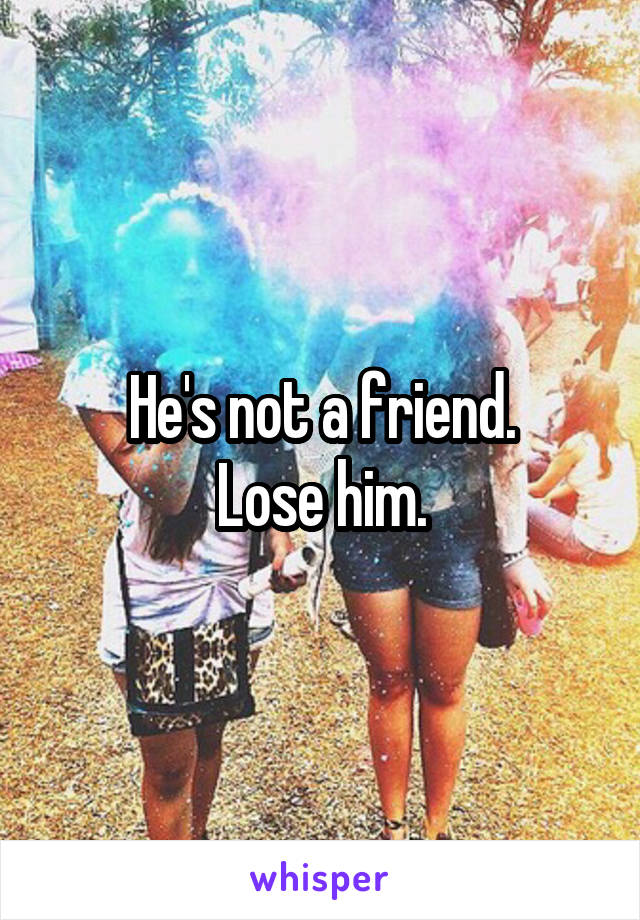 He's not a friend.
Lose him.