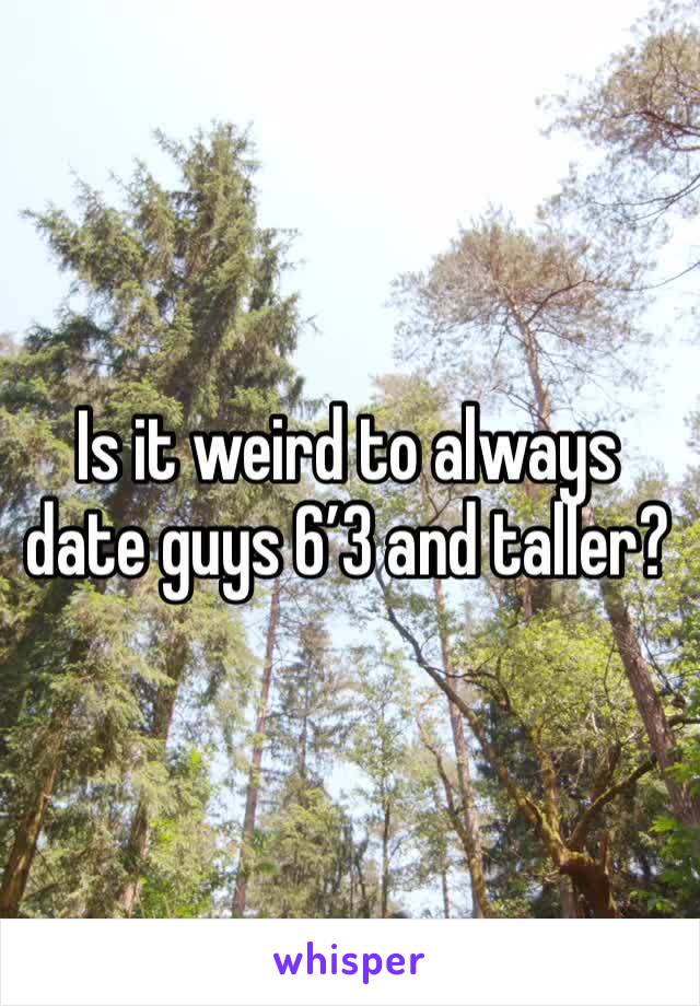 Is it weird to always date guys 6’3 and taller? 