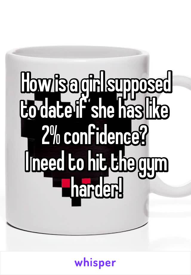 How is a girl supposed to date if she has like  2% confidence? 
I need to hit the gym harder!