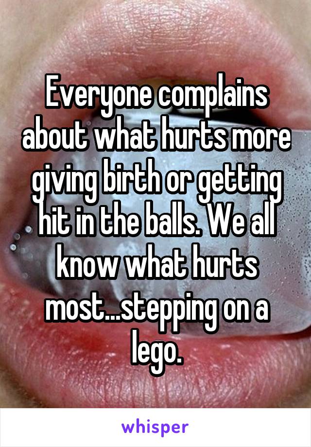 Everyone complains about what hurts more giving birth or getting hit in the balls. We all know what hurts most...stepping on a lego.