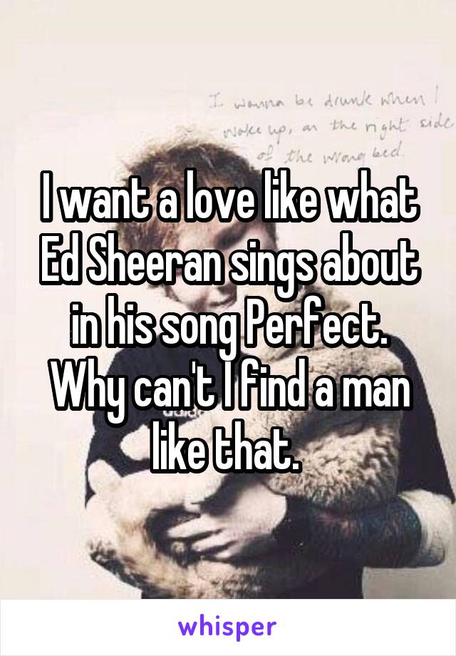 I want a love like what Ed Sheeran sings about in his song Perfect. Why can't I find a man like that. 