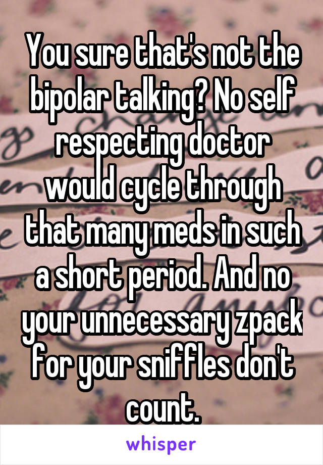 You sure that's not the bipolar talking? No self respecting doctor would cycle through that many meds in such a short period. And no your unnecessary zpack for your sniffles don't count.