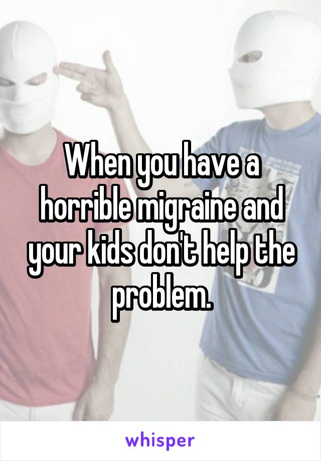 When you have a horrible migraine and your kids don't help the problem.