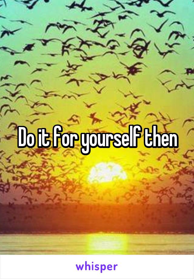 Do it for yourself then