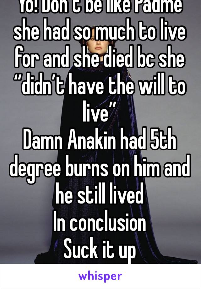 Yo! Don’t be like Padmé she had so much to live for and she died bc she “didn’t have the will to live” 
Damn Anakin had 5th degree burns on him and he still lived
In conclusion 
Suck it up