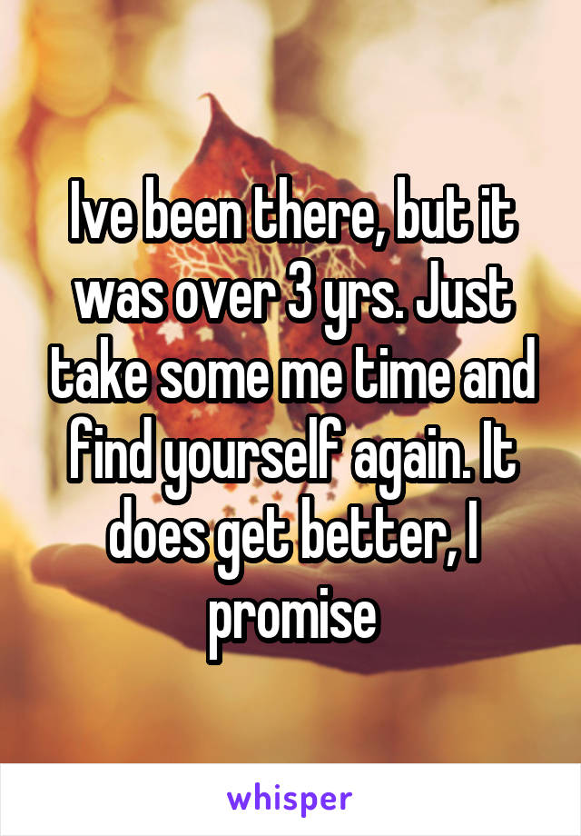 Ive been there, but it was over 3 yrs. Just take some me time and find yourself again. It does get better, I promise